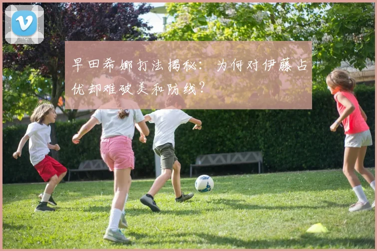 早田希娜打法揭秘：为何对伊藤占优却难破美和防线？