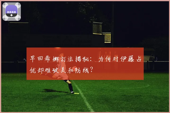 早田希娜打法揭秘：为何对伊藤占优却难破美和防线？