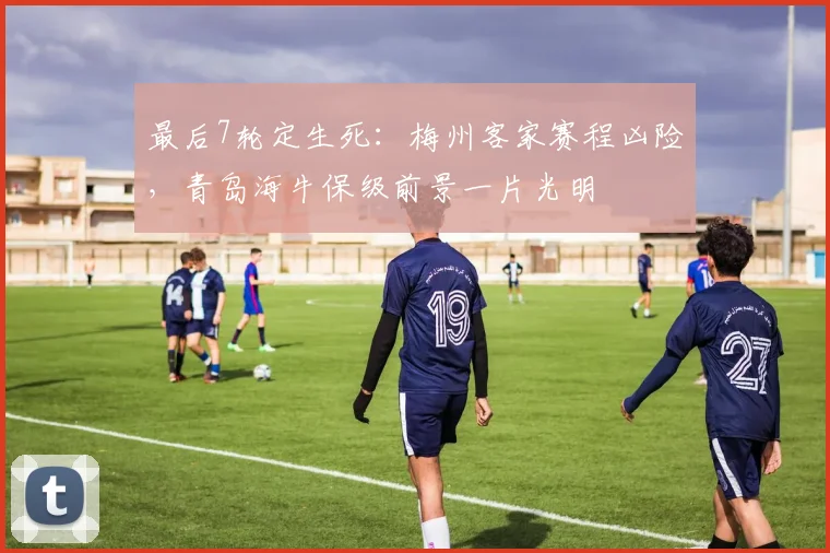 最后7轮定生死：梅州客家赛程凶险，青岛海牛保级前景一片光明